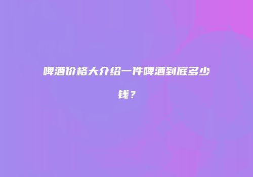 啤酒价格大介绍一件啤酒到底多少钱？