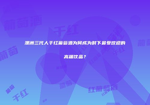 澳洲三代人干红葡萄酒为何成为时下最受欢迎的高端饮品？