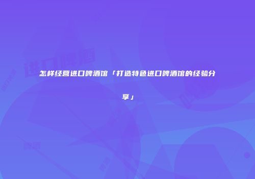 怎样经营进口啤酒馆「打造特色进口啤酒馆的经验分享」