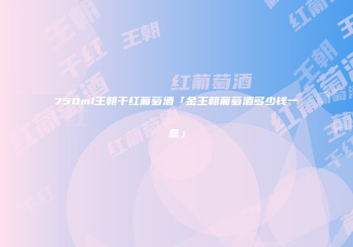 750ml王朝干红葡萄酒「金王朝葡萄酒多少钱一盒」