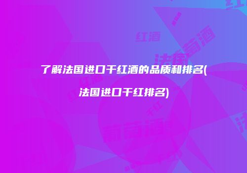 了解法国进口干红酒的品质和排名(法国进口干红排名)