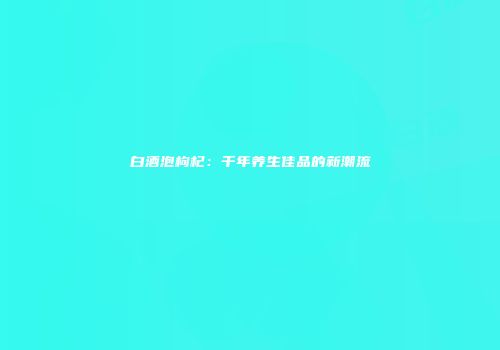 白酒泡枸杞：千年养生佳品的新潮流