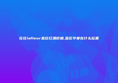 花庄lafleur金庄红酒价格,金庄华宴在什么位置