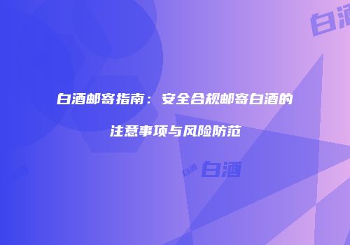 白酒邮寄指南：安全合规邮寄白酒的注意事项与风险防范