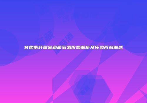 甘肃紫轩屋窖藏葡萄酒价格解析及庄园百科解惑