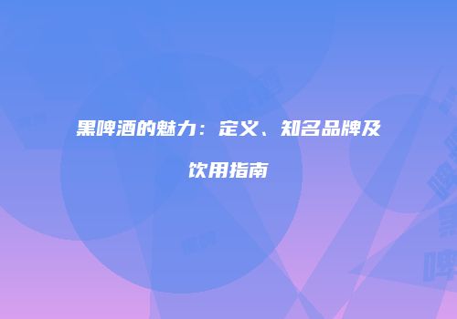 黑啤酒的魅力：定义、知名品牌及饮用指南