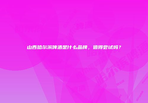 山西哈尔滨啤酒是什么品牌，值得尝试吗？