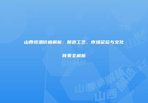 山西恒酒价格解析：酿造工艺、市场定位与文化背景全解析