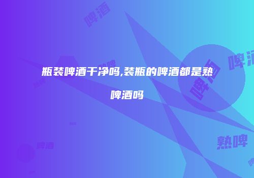 瓶装啤酒干净吗,装瓶的啤酒都是熟啤酒吗