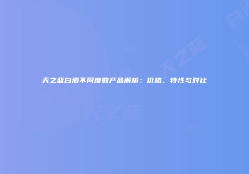 天之蓝白酒不同度数产品解析：价格、特性与对比