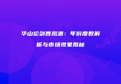 华山论剑西凤酒：年份度数解析与市场现象揭秘