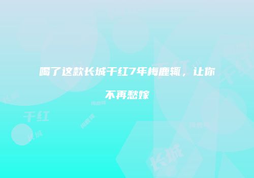 喝了这款长城干红7年梅鹿辄，让你不再愁嫁