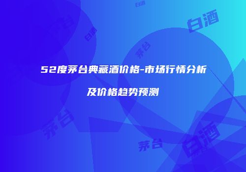 52度茅台典藏酒价格-市场行情分析及价格趋势预测