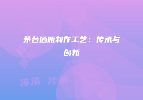 茅台酒瓶制作工艺：传承与创新