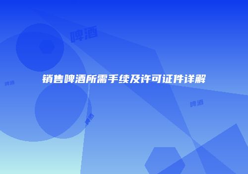 销售啤酒所需手续及许可证件详解