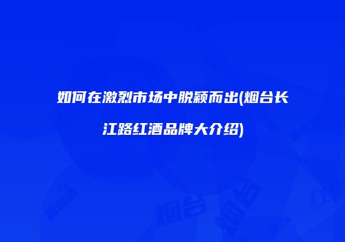 如何在激烈市场中脱颖而出(烟台长江路红酒品牌大介绍)