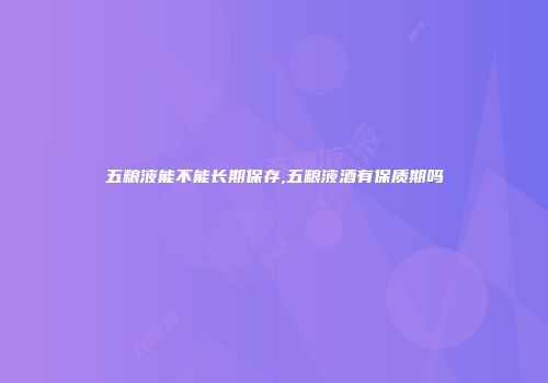 五粮液能不能长期保存,五粮液酒有保质期吗