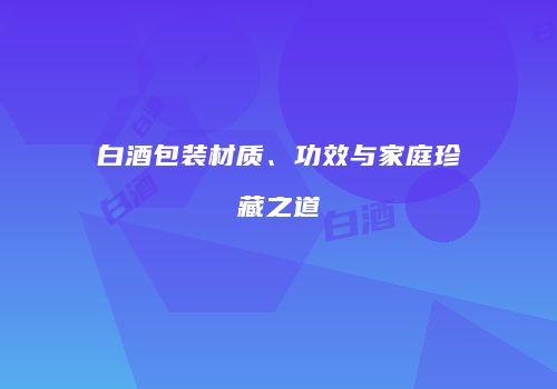白酒包装材质、功效与家庭珍藏之道