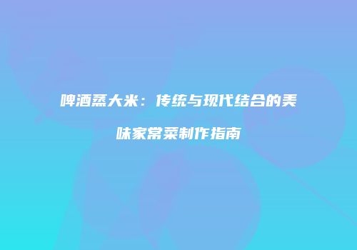 啤酒蒸大米：传统与现代结合的美味家常菜制作指南