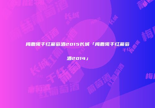 梅鹿辄干红葡萄酒2015长城「梅鹿辄干红葡萄酒2014」
