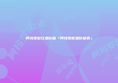 阿玛罗尼红酒价格「阿玛罗尼酒价格表」