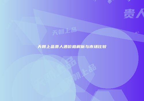 天朝上品贵人酒价格解析与市场比较