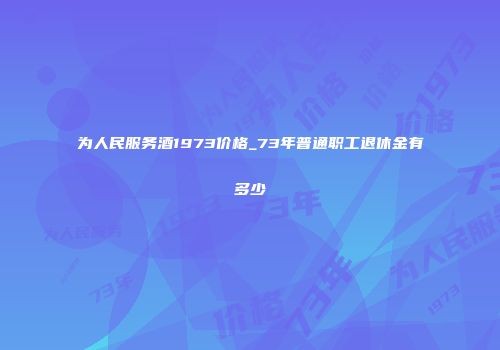 为人民服务酒1973价格_73年普通职工退休金有多少