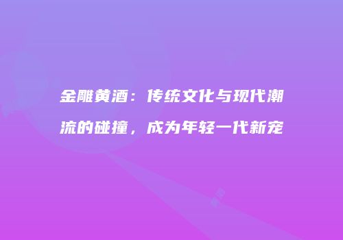 金雕黄酒：传统文化与现代潮流的碰撞，成为年轻一代新宠