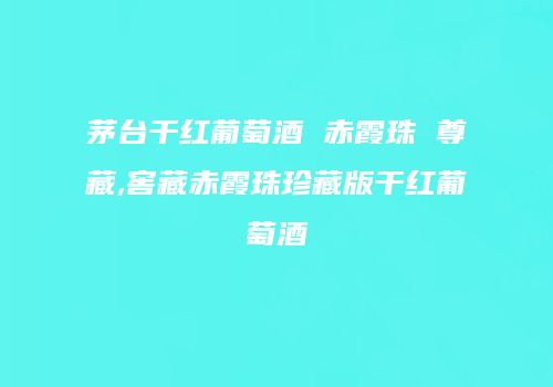 茅台干红葡萄酒 赤霞珠 尊藏,窖藏赤霞珠珍藏版干红葡萄酒