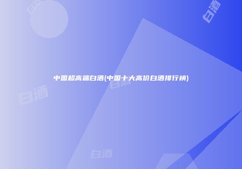 中国超高端白酒(中国十大高价白酒排行榜)