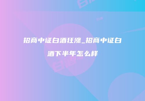 招商中证白酒狂涨_招商中证白酒下半年怎么样