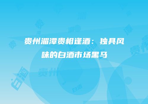 贵州湄潭贵相逢酒：独具风味的白酒市场黑马