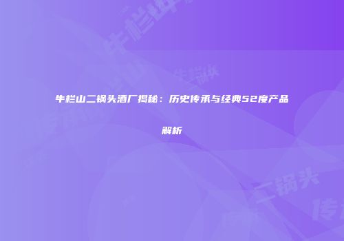 牛栏山二锅头酒厂揭秘：历史传承与经典52度产品解析