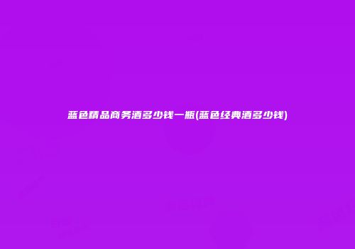 蓝色精品商务酒多少钱一瓶(蓝色经典酒多少钱)