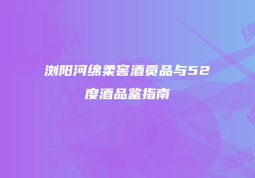 浏阳河绵柔窖酒贡品与52度酒品鉴指南