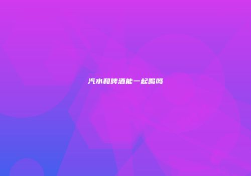汽水和啤酒能一起喝吗