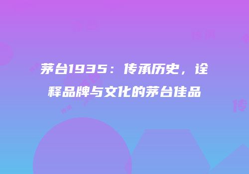 茅台1935：传承历史，诠释品牌与文化的茅台佳品