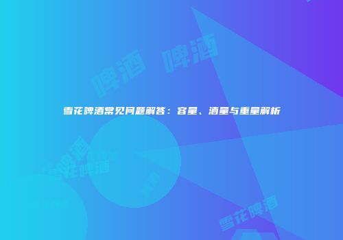 雪花啤酒常见问题解答：容量、酒量与重量解析