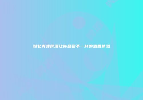 湖北青峰啤酒让你品尝不一样的酒香体验