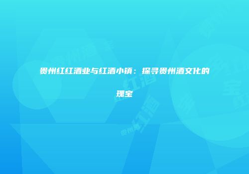 贵州红红酒业与红酒小镇：探寻贵州酒文化的瑰宝