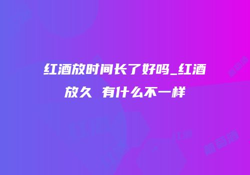 红酒放时间长了好吗_红酒放久 有什么不一样