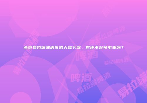 燕京易拉罐啤酒价格大幅下降，你还不赶紧屯货吗？