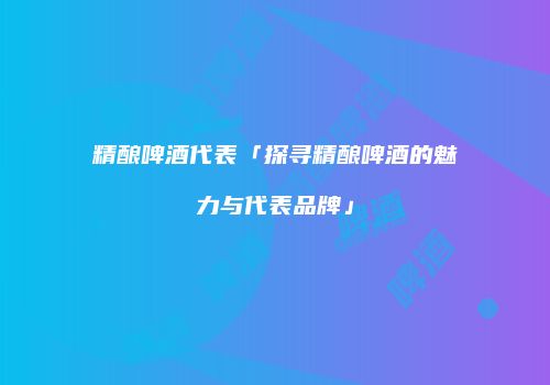 精酿啤酒代表「探寻精酿啤酒的魅力与代表品牌」