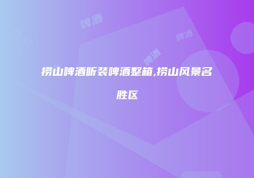 捞山啤酒听装啤酒整箱,捞山风景名胜区