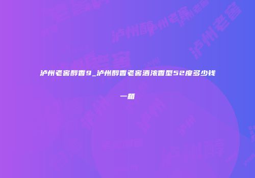 泸州老窖醇香9_泸州醇香老窖酒浓香型52度多少钱一箱