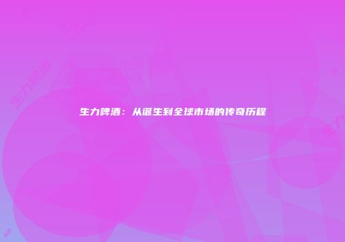 生力啤酒：从诞生到全球市场的传奇历程
