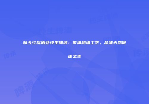 新乡红旗酒业纯生啤酒：传承酿造工艺，品味天然健康之美