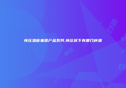 怀庄酒业集团产品系列,怀庄旗下有哪几种酒