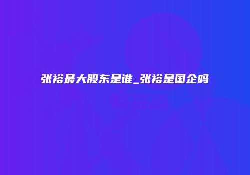 张裕最大股东是谁_张裕是国企吗