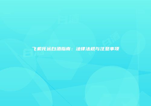 飞机托运白酒指南：法律法规与注意事项